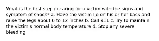 What is the first step in caring for a victim with the signs and symptom of shock? a. Have the victim lie on his or her back and raise the legs about 6 to 12 inches b. Call 911 c. Try to maintain the victim's normal body temperature d. Stop any severe bleeding