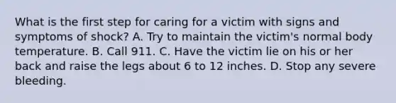 What is the first step for caring for a victim with signs and symptoms of shock? A. Try to maintain the victim's normal body temperature. B. Call 911. C. Have the victim lie on his or her back and raise the legs about 6 to 12 inches. D. Stop any severe bleeding.