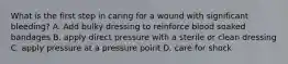 What is the first step in caring for a wound with significant bleeding? A. Add bulky dressing to reinforce blood soaked bandages B. apply direct pressure with a sterile or clean dressing C. apply pressure at a pressure point D. care for shock