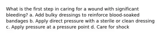 What is the first step in caring for a wound with significant bleeding? a. Add bulky dressings to reinforce blood-soaked bandages b. Apply direct pressure with a sterile or clean dressing c. Apply pressure at a pressure point d. Care for shock