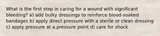 What is the first step in caring for a wound with significant bleeding? a) add bulky dressings to reinforce blood-soaked bandages b) apply direct pressure with a sterile or clean dressing c) apply pressure at a pressure point d) care for shock