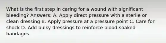 What is the first step in caring for a wound with significant bleeding? Answers: A. Apply direct pressure with a sterile or clean dressing B. Apply pressure at a pressure point C. Care for shock D. Add bulky dressings to reinforce blood-soaked bandages