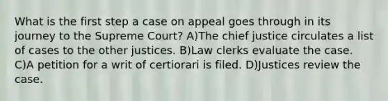 What is the first step a case on appeal goes through in its journey to the Supreme Court? A)The chief justice circulates a list of cases to the other justices. B)Law clerks evaluate the case. C)A petition for a writ of certiorari is filed. D)Justices review the case.