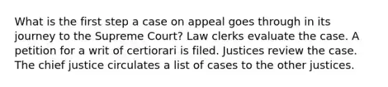 What is the first step a case on appeal goes through in its journey to the Supreme Court? Law clerks evaluate the case. A petition for a writ of certiorari is filed. Justices review the case. The chief justice circulates a list of cases to the other justices.