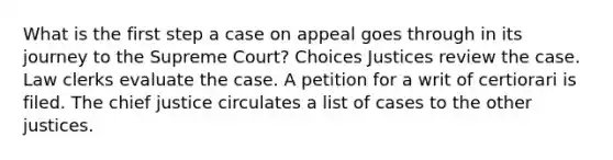 What is the first step a case on appeal goes through in its journey to the Supreme Court? Choices Justices review the case. Law clerks evaluate the case. A petition for a writ of certiorari is filed. The chief justice circulates a list of cases to the other justices.