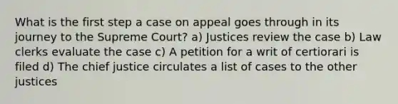 What is the first step a case on appeal goes through in its journey to the Supreme Court? a) Justices review the case b) Law clerks evaluate the case c) A petition for a writ of certiorari is filed d) The chief justice circulates a list of cases to the other justices