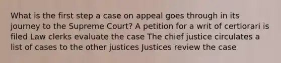 What is the first step a case on appeal goes through in its journey to the Supreme Court? A petition for a writ of certiorari is filed Law clerks evaluate the case The chief justice circulates a list of cases to the other justices Justices review the case