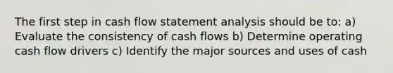 The first step in cash flow statement analysis should be to: a) Evaluate the consistency of cash flows b) Determine operating cash flow drivers c) Identify the major sources and uses of cash