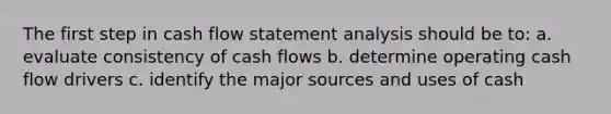 The first step in cash flow statement analysis should be to: a. evaluate consistency of cash flows b. determine operating cash flow drivers c. identify the major sources and uses of cash