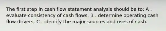 The first step in cash flow statement analysis should be to: A . evaluate consistency of cash flows. B . determine operating cash flow drivers. C . identify the major sources and uses of cash.