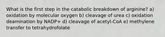 What is the first step in the catabolic breakdown of arginine? a) oxidation by molecular oxygen b) cleavage of urea c) oxidation deamination by NADP+ d) cleavage of acetyl-CoA e) methylene transfer to tetrahydrofolate