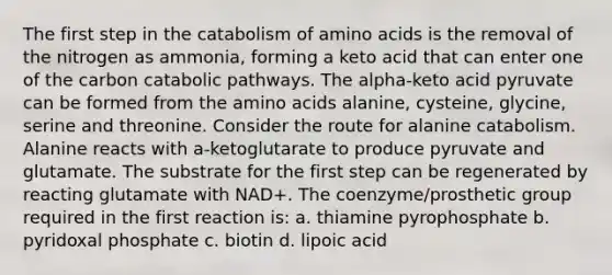 The first step in the catabolism of amino acids is the removal of the nitrogen as ammonia, forming a keto acid that can enter one of the carbon catabolic pathways. The alpha-keto acid pyruvate can be formed from the amino acids alanine, cysteine, glycine, serine and threonine. Consider the route for alanine catabolism. Alanine reacts with a-ketoglutarate to produce pyruvate and glutamate. The substrate for the first step can be regenerated by reacting glutamate with NAD+. The coenzyme/prosthetic group required in the first reaction is: a. thiamine pyrophosphate b. pyridoxal phosphate c. biotin d. lipoic acid