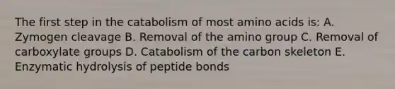 The first step in the catabolism of most amino acids is: A. Zymogen cleavage B. Removal of the amino group C. Removal of carboxylate groups D. Catabolism of the carbon skeleton E. Enzymatic hydrolysis of peptide bonds