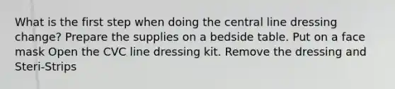 What is the first step when doing the central line dressing change? Prepare the supplies on a bedside table. Put on a face mask Open the CVC line dressing kit. Remove the dressing and Steri-Strips