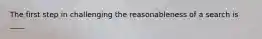 The first step in challenging the reasonableness of a search is ____