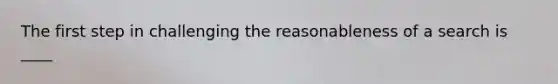 The first step in challenging the reasonableness of a search is ____