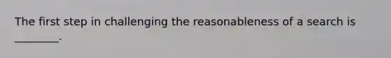 The first step in challenging the reasonableness of a search is ________.