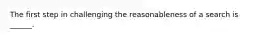 The first step in challenging the reasonableness of a search is ______.