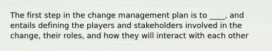 The first step in the change management plan is to ____, and entails defining the players and stakeholders involved in the change, their roles, and how they will interact with each other