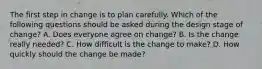 The first step in change is to plan carefully. Which of the following questions should be asked during the design stage of change? A. Does everyone agree on change? B. Is the change really needed? C. How difficult is the change to make? D. How quickly should the change be made?