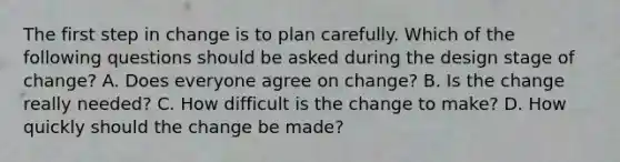 The first step in change is to plan carefully. Which of the following questions should be asked during the design stage of change? A. Does everyone agree on change? B. Is the change really needed? C. How difficult is the change to make? D. How quickly should the change be made?