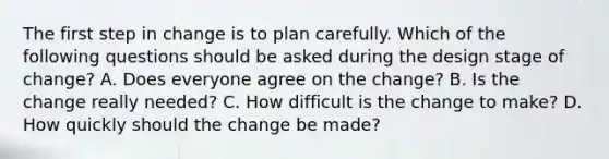 The first step in change is to plan carefully. Which of the following questions should be asked during the design stage of change? A. Does everyone agree on the change? B. Is the change really needed? C. How difficult is the change to make? D. How quickly should the change be made?