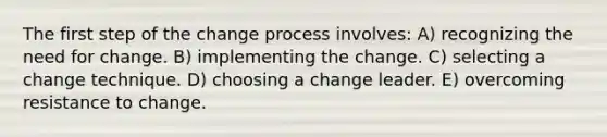 The first step of the change process involves: A) recognizing the need for change. B) implementing the change. C) selecting a change technique. D) choosing a change leader. E) overcoming resistance to change.