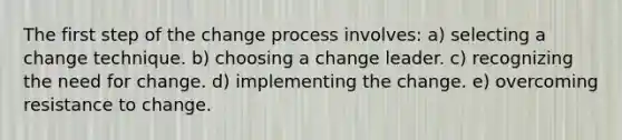 The first step of the change process involves: a) selecting a change technique. b) choosing a change leader. c) recognizing the need for change. d) implementing the change. e) overcoming resistance to change.