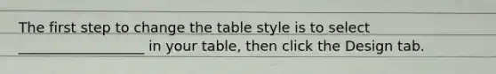 The first step to change the table style is to select __________________ in your table, then click the Design tab.