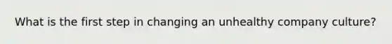 What is the first step in changing an unhealthy company culture?