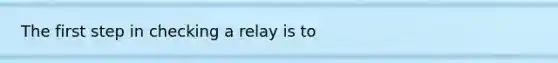 The first step in checking a relay is to