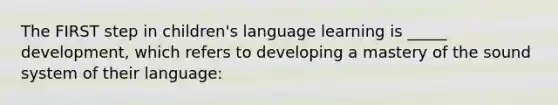 The FIRST step in children's language learning is _____ development, which refers to developing a mastery of the sound system of their language: