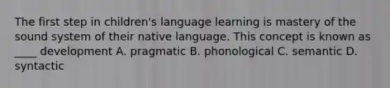 The first step in children's language learning is mastery of the sound system of their native language. This concept is known as ____ development A. pragmatic B. phonological C. semantic D. syntactic