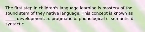 The first step in children's language learning is mastery of the sound stem of they native language. This concept is known as _____ development. a. pragmatic b. phonological c. semantic d. syntactic