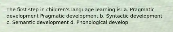 The first step in children's language learning is: a. Pragmatic development Pragmatic development b. Syntactic development c. Semantic development d. Phonological develop