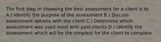 The first step in choosing the best assessment for a client is to A.) Identify the purpose of the assessment B.) Discuss assessment options with the client C.) Determine which assessment was used most with past clients D.) Identify the assessment which will be the simplest for the client to complete