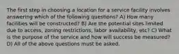 The first step in choosing a location for a service facility involves answering which of the following questions? A) How many facilities will be constructed? B) Are the potential sites limited due to access, zoning restrictions, labor availability, etc? C) What is the purpose of the service and how will success be measured? D) All of the above questions must be asked.