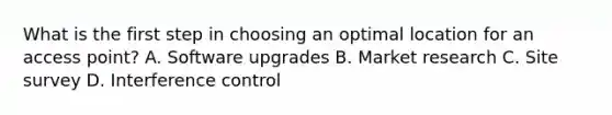 What is the first step in choosing an optimal location for an access point? A. Software upgrades B. Market research C. Site survey D. Interference control