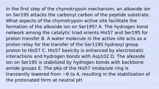 In the first step of the chymotrypsin mechanism, an alkoxide ion on Ser195 attacks the carbonyl carbon of the peptide substrate. What aspects of the chymotrypsin active site facilitate the formation of the alkoxide ion on Ser195? A. The hydrogen bond network among the catalytic triad orients His57 and Ser195 for proton transfer B. A water molecule in the active site acts as a proton relay for the transfer of the Ser1195 hydroxyl group proton to His57 C. His57 basicity is enhanced by electrostatic interactions and hydrogen bonds with Asp102 D. The alkoxide ion on Ser195 is stabilized by hydrogen bonds with backbone amide groups E. The pKa of the His57 imidazole ring is transiently lowered from ~6 to 4, resulting in the stabilization of the protonated form at neutral pH