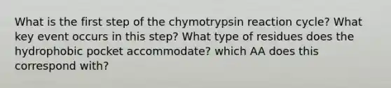 What is the first step of the chymotrypsin reaction cycle? What key event occurs in this step? What type of residues does the hydrophobic pocket accommodate? which AA does this correspond with?