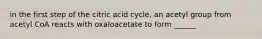 in the first step of the citric acid cycle, an acetyl group from acetyl CoA reacts with oxaloacetate to form ______