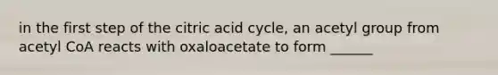 in the first step of the citric acid cycle, an acetyl group from acetyl CoA reacts with oxaloacetate to form ______