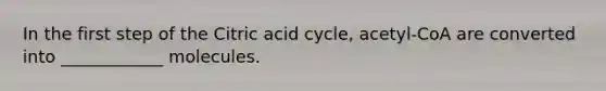 In the first step of the Citric acid cycle, acetyl-CoA are converted into ____________ molecules.