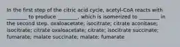 In the first step of the citric acid cycle, acetyl-CoA reacts with ________ to produce ________, which is isomerized to ________ in the second step. oxaloacetate; isocitrate; citrate aconitase; isocitrate; citrate oxaloacetate; citrate; isocitrate succinate; fumarate; malate succinate; malate; fumarate