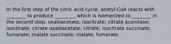 In the first step of the citric acid cycle, acetyl-CoA reacts with ________ to produce ________, which is isomerized to ________ in the second step. oxaloacetate; isocitrate; citrate aconitase; isocitrate; citrate oxaloacetate; citrate; isocitrate succinate; fumarate; malate succinate; malate; fumarate