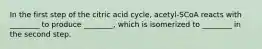 In the first step of the citric acid cycle, acetyl-SCoA reacts with ________ to produce ________, which is isomerized to ________ in the second step.