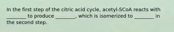 In the first step of the citric acid cycle, acetyl-SCoA reacts with ________ to produce ________, which is isomerized to ________ in the second step.