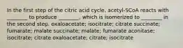 In the first step of the citric acid cycle, acetyl-SCoA reacts with ________ to produce ________, which is isomerized to ________ in the second step. oxaloacetate; isocitrate; citrate succinate; fumarate; malate succinate; malate; fumarate aconitase; isocitrate; citrate oxaloacetate; citrate; isocitrate