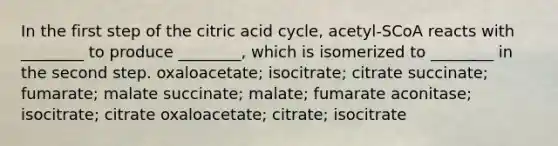 In the first step of the citric acid cycle, acetyl-SCoA reacts with ________ to produce ________, which is isomerized to ________ in the second step. oxaloacetate; isocitrate; citrate succinate; fumarate; malate succinate; malate; fumarate aconitase; isocitrate; citrate oxaloacetate; citrate; isocitrate