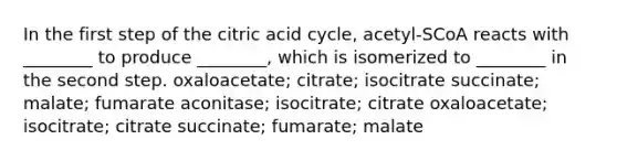 In the first step of the citric acid cycle, acetyl-SCoA reacts with ________ to produce ________, which is isomerized to ________ in the second step. oxaloacetate; citrate; isocitrate succinate; malate; fumarate aconitase; isocitrate; citrate oxaloacetate; isocitrate; citrate succinate; fumarate; malate